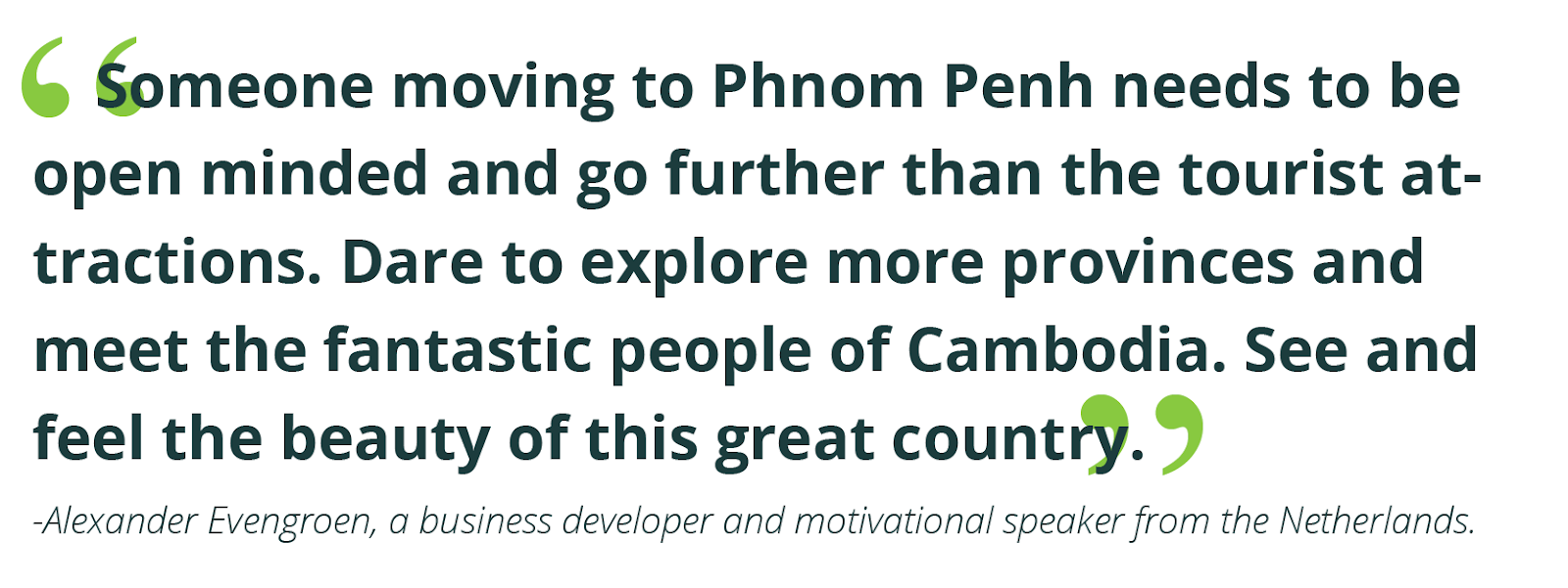 “Someone moving to Phnom Penh needs to be open minded and go further than the tourist attractions. Dare to explore more provinces and meet the fantastic people of Cambodia. See and feel the beauty of this great country.”  -Alexander Evengroen, a business developer and motivational speaker from the Netherlands.