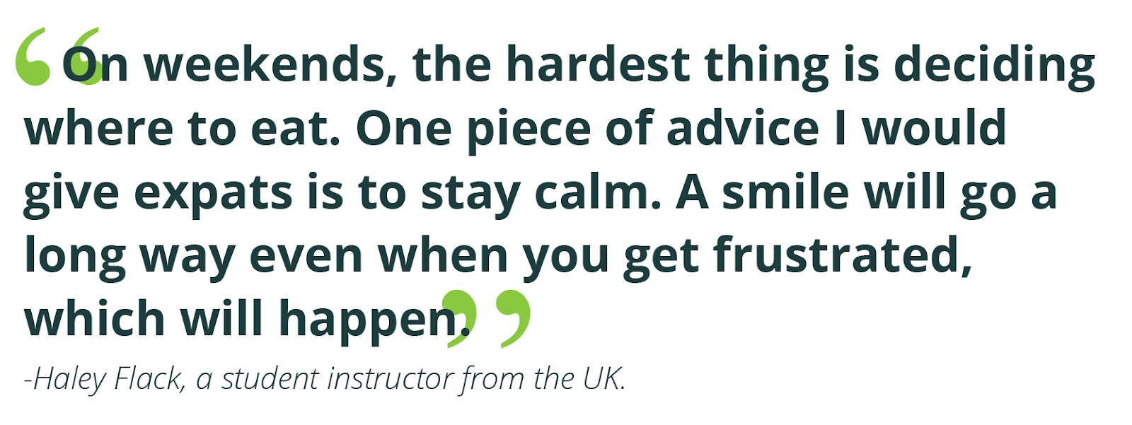 “On weekends, the hardest thing is deciding where to eat. One piece of advice I would give expats is to stay calm. A smile will go a long way even when you get frustrated, which will happen.” -Haley Flack, a student instructor from the UK.