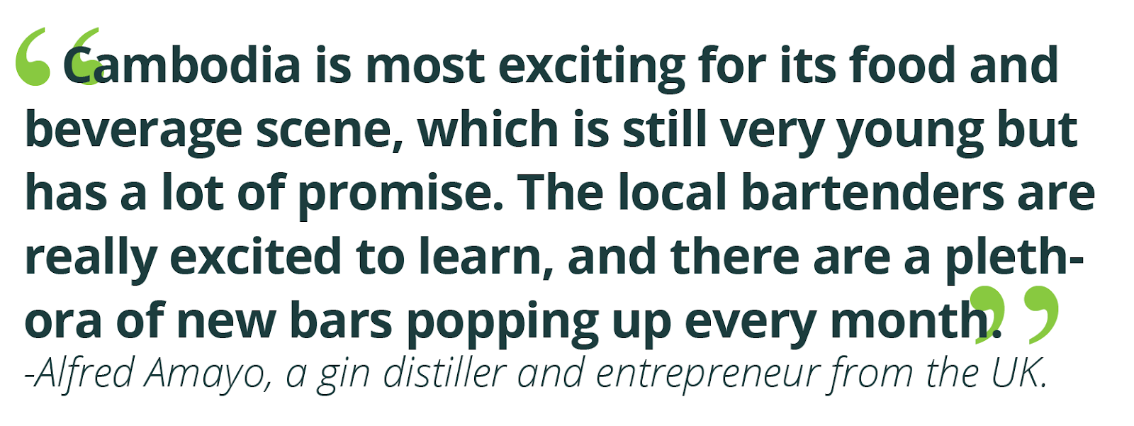 “Cambodia is most exciting for its food and beverage scene, which is still very young but has a lot of promise. The local bartenders are really excited to learn, and there are a plethora of new bars popping up every month.”  -Alfred Amayo, a gin distiller and entrepreneur from the UK.