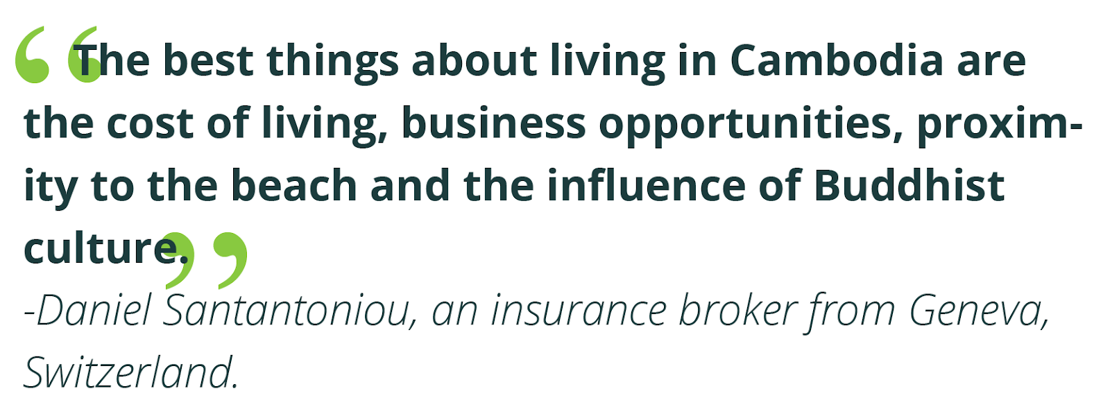 “The best things about living in Cambodia are the cost of living, business opportunities, proximity to the beach and the influence of Buddhist culture.”  -Daniel Santantoniou, an insurance broker from Geneva, Switzerland.